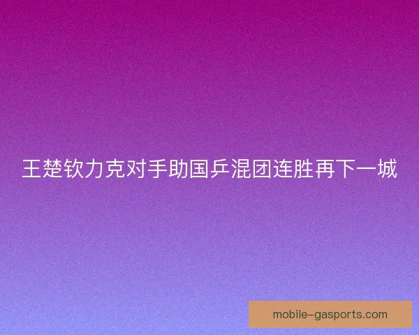 王楚钦力克对手助国乒混团连胜再下一城